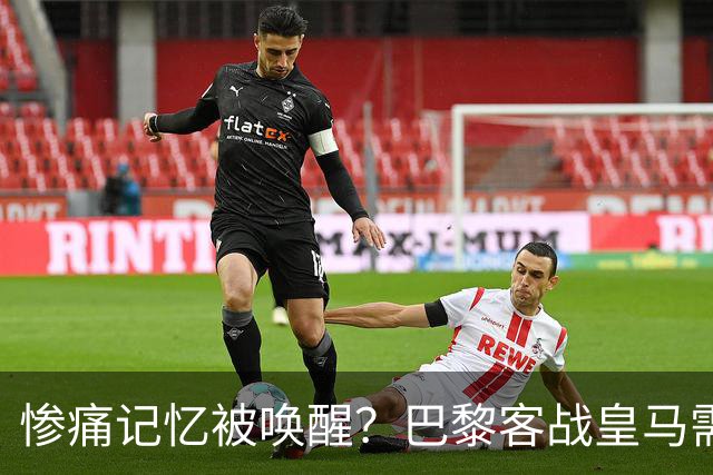 惨痛记忆被唤醒？巴黎客战皇马需警惕被翻盘！